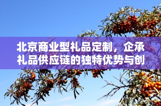 北京商业型礼品定制，企承礼品供应链的独特优势与创新服务