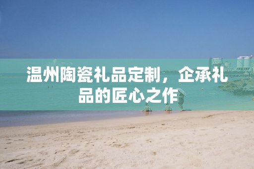 温州陶瓷礼品定制，企承礼品的匠心之作