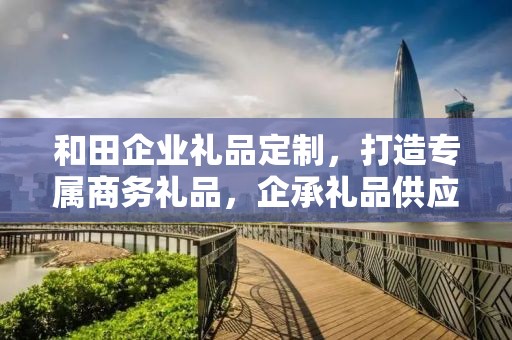 和田企业礼品定制，打造专属商务礼品，企承礼品供应链助力企业精准营销