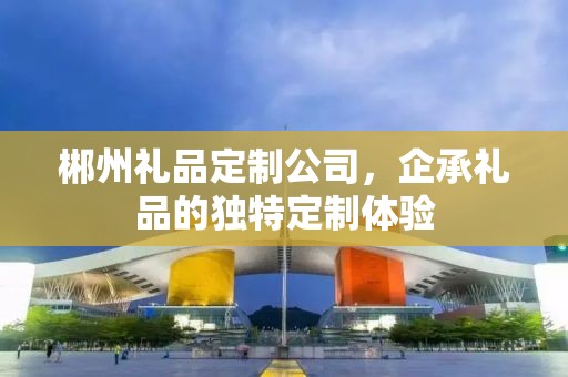 郴州礼品定制公司，企承礼品的独特定制体验