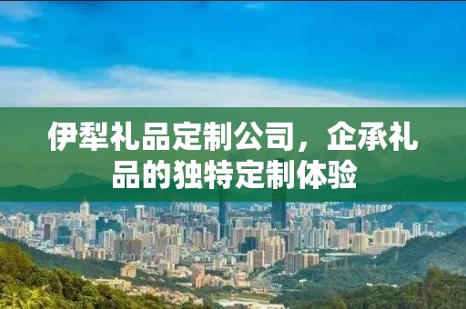 伊犁礼品定制公司，企承礼品的独特定制体验