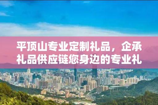平顶山专业定制礼品，企承礼品供应链您身边的专业礼品定制公司
