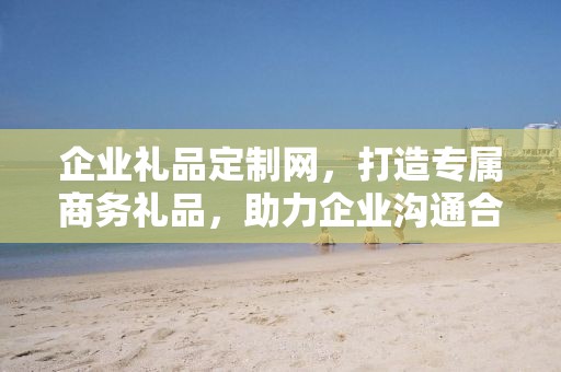 企业礼品定制网，打造专属商务礼品，助力企业沟通合作