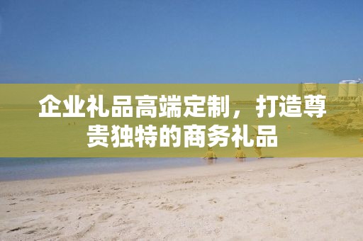 企业礼品高端定制，打造尊贵独特的商务礼品
