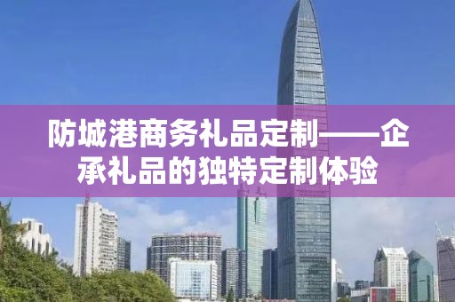 防城港商务礼品定制——企承礼品的独特定制体验