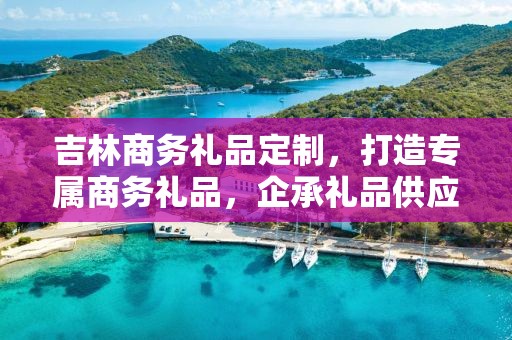 吉林商务礼品定制，打造专属商务礼品，企承礼品供应链助力商务往来