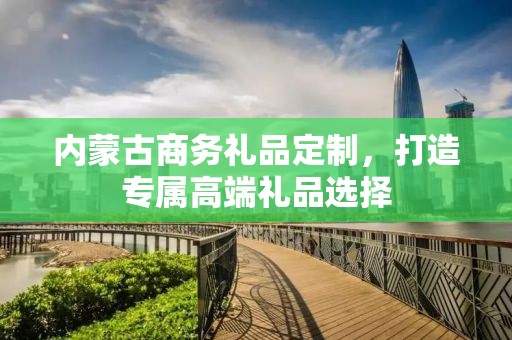内蒙古商务礼品定制，打造专属高端礼品选择