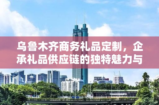 乌鲁木齐商务礼品定制，企承礼品供应链的独特魅力与定制之旅