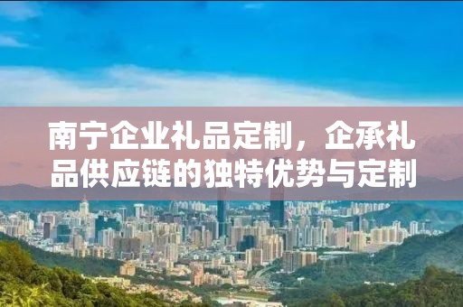 南宁企业礼品定制，企承礼品供应链的独特优势与定制体验