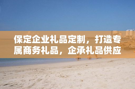 保定企业礼品定制，打造专属商务礼品，企承礼品供应链助力企业回馈