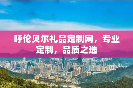 呼伦贝尔礼品定制网，专业定制，品质之选