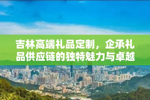 吉林高端礼品定制，企承礼品供应链的独特魅力与卓越服务