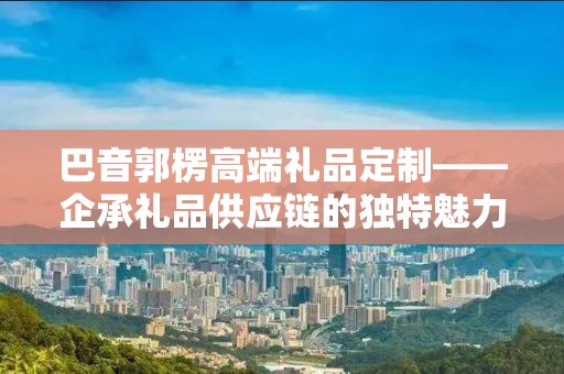 巴音郭楞高端礼品定制——企承礼品供应链的独特魅力