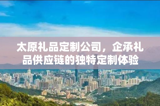 太原礼品定制公司，企承礼品供应链的独特定制体验