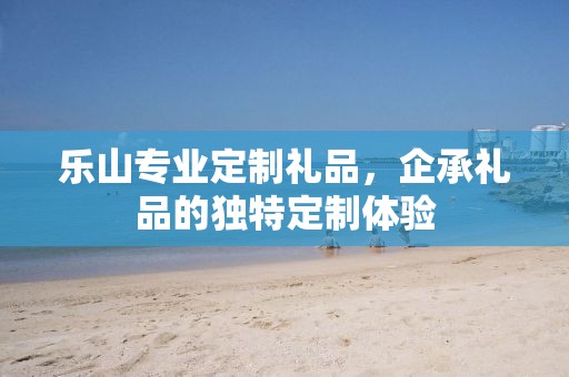 乐山专业定制礼品，企承礼品的独特定制体验