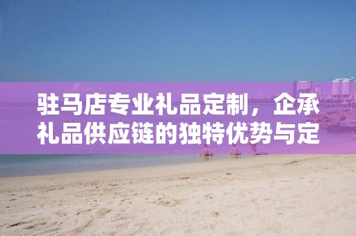 驻马店专业礼品定制，企承礼品供应链的独特优势与定制之旅