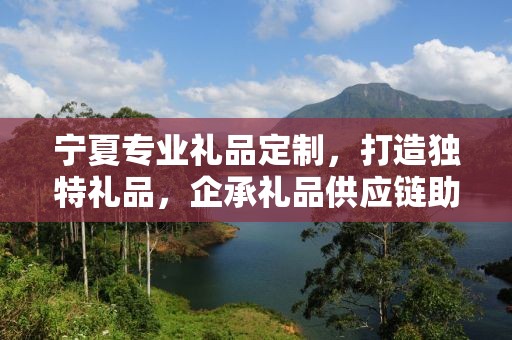 宁夏专业礼品定制，打造独特礼品，企承礼品供应链助力商务发展