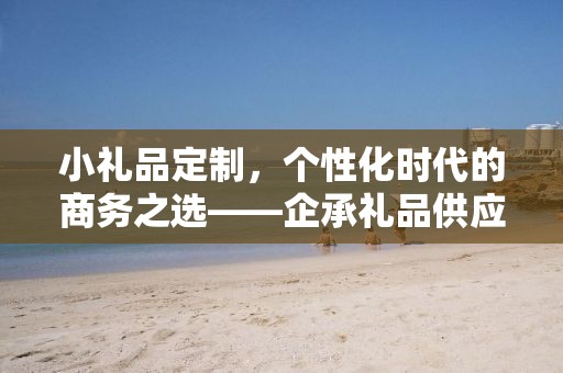 小礼品定制，个性化时代的商务之选——企承礼品供应链公司简述