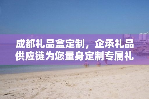 成都礼品盒定制，企承礼品供应链为您量身定制专属礼盒