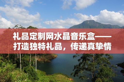 礼品定制网水晶音乐盒——打造独特礼品，传递真挚情感