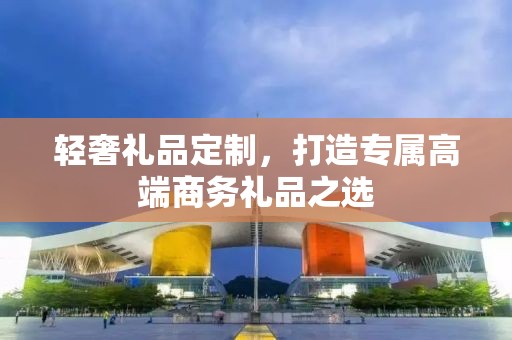 轻奢礼品定制，打造专属高端商务礼品之选