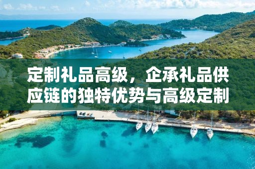 定制礼品高级，企承礼品供应链的独特优势与高级定制服务体验