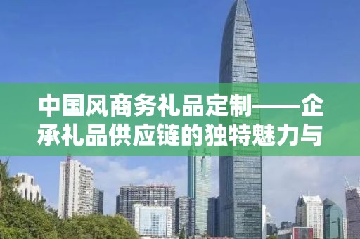 中国风商务礼品定制——企承礼品供应链的独特魅力与定制之旅