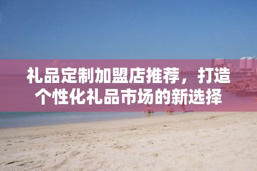 礼品定制加盟店推荐，打造个性化礼品市场的新选择