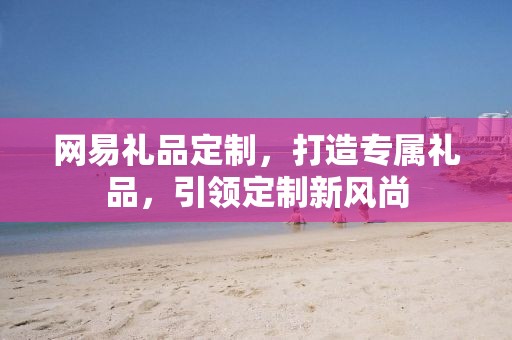 网易礼品定制，打造专属礼品，引领定制新风尚