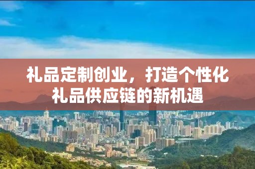 礼品定制创业，打造个性化礼品供应链的新机遇