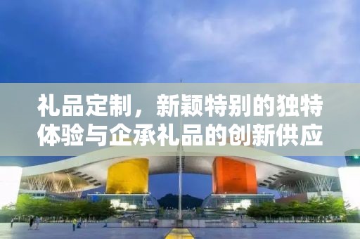礼品定制，新颖特别的独特体验与企承礼品的创新供应链之旅