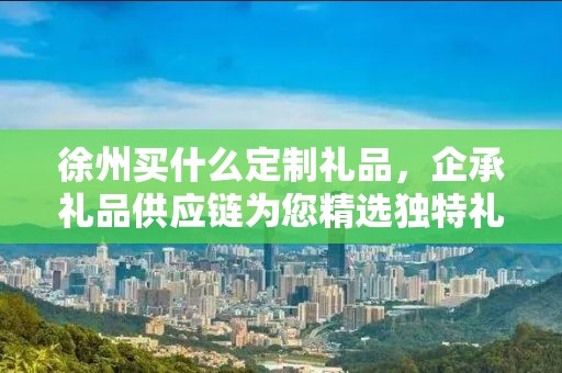 泰州品牌礼品定制咨询——企承礼品供应链公司为您量身定制高端商务礼品
